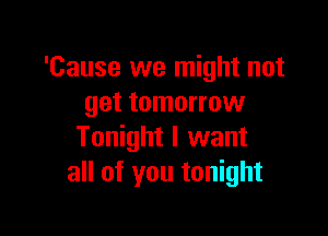 'Cause we might not
get tomorrow

Tonight I want
all of you tonight