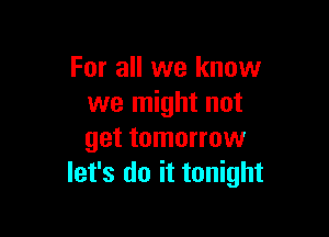 For all we know
we might not

get tomorrow
let's do it tonight