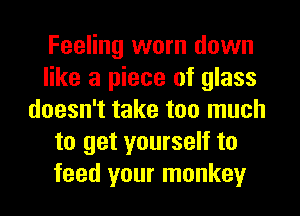 Feeling worn down
like a piece of glass
doesn't take too much
to get yourself to
feed your monkey