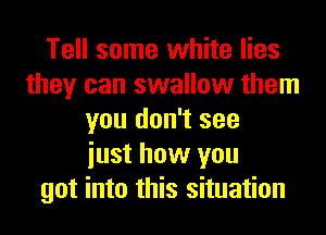 Tell some white lies
they can swallow them
you don't see
iust how you
got into this situation