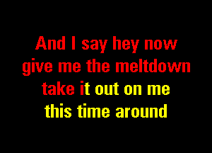 And I say hey now
give me the meltdown

take it out on me
this time around