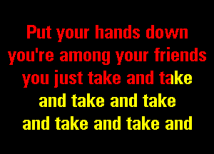 Put your hands down
you're among your friends
you iust take and take
and take and take
and take and take and