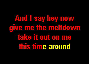 And I say hey now
give me the meltdown

take it out on me
this time around