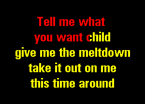 Tell me what
you want child

give me the meltdown
take it out on me
this time around