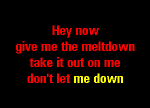 Hey now
give me the meltdown

take it out on me
don't let me down