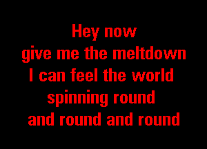Hey now
give me the meltdown
I can feel the world
spinning round
and round and round