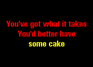 You've got what it takes

You'd better have
some cake