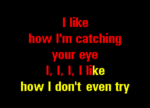 I like
how I'm catching

your eye
I. l, l, I like
how I don't even try