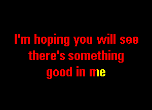 I'm hoping you will see

there's something
good in me