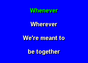 Whenever
Wherever

We're meant to

be together