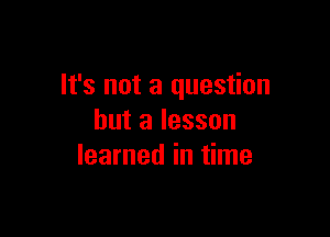 It's not a question

but a lesson
learned in time