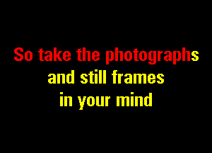 So take the photographs

and still frames
in your mind