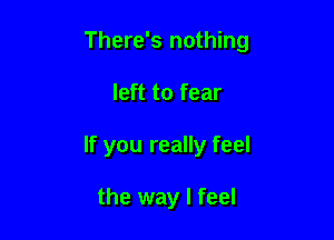 There's nothing

left to fear
If you really feel

the way I feel