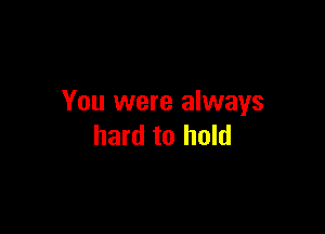 You were always

hard to hold