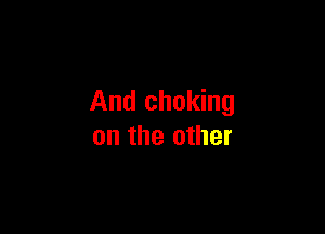 And choking

on the other