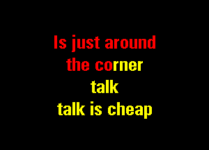 ls just around
the corner

talk
talk is cheap