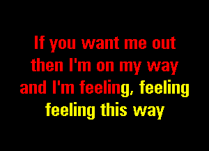 If you want me out
then I'm on my way

and I'm feeling, feeling
feeling this way