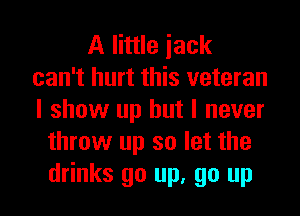 A little iack
can't hurt this veteran
I show up but I never

throw up so let the

drinks go up, go up I