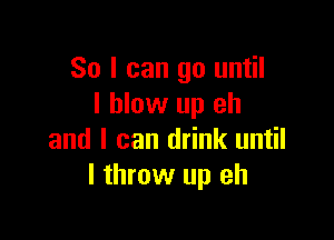 So I can go until
I blow up eh

and I can drink until
I throw up eh