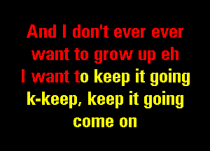 And I don't ever ever
want to grow up eh

I want to keep it going
k-keep. keep it going
come on