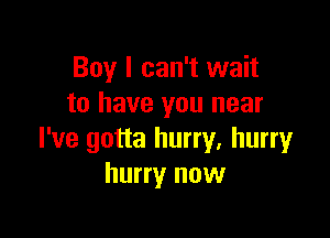 Boy I can't wait
to have you near

I've gotta hurry. hurry
hurry now