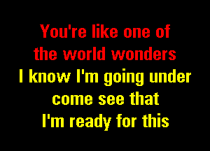 You're like one of
the world wonders
I know I'm going under
come see that

I'm ready for this I