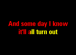 And some day I know

it'll all turn out