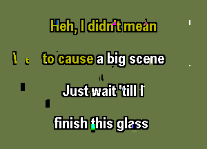 Heh, I didn't mean
I to cause a big scene

Just wait 'till I

finish this glass