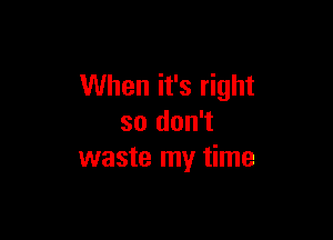 When it's right

so don't
waste my time