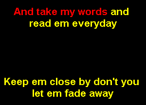 And take my words and
read em everyday

Keep em close by don't you
let em fade away