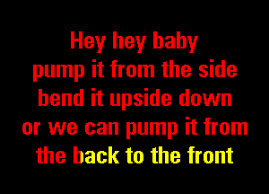 Hey hey baby
pump it from the side
bend it upside down

or we can pump it from
the hack to the front