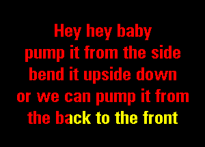 Hey hey baby
pump it from the side
bend it upside down

or we can pump it from
the hack to the front