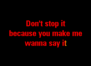Don't stop it

because you make me
wanna say it