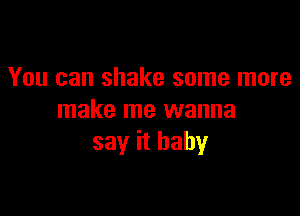 You can shake some more

make me wanna
say it baby