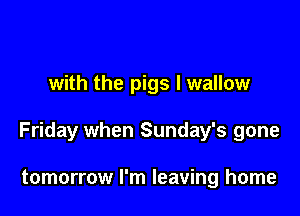 with the pigs l wallow

Friday when Sunday's gone

tomorrow I'm leaving home