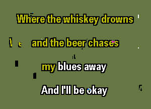 Where the whiskey drowns '
l and the beer chases

my blues away

And I'll be okay