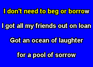 I don't need to beg or borrow
I got all my friends out on loan
Got an ocean of laughter

for a pool of sorrow