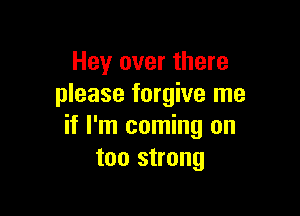 Hey over there
please forgive me

if I'm coming on
too strong