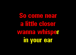 So come near
a little closer

wanna whisper
in your ear