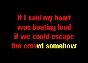 If I said my heart
was beating loud

if we could escape
the crowd somehow