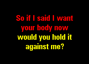 So if I said I want
your body now

would you hold it
against me?