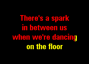 There's a spark
in between us

when we're dancing
on the floor