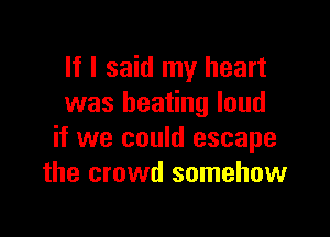 If I said my heart
was beating loud

if we could escape
the crowd somehow