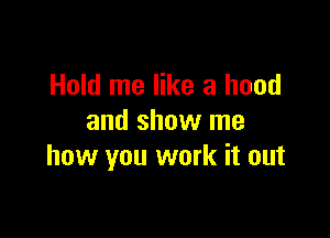 Hold me like a hood

and show me
how you work it out