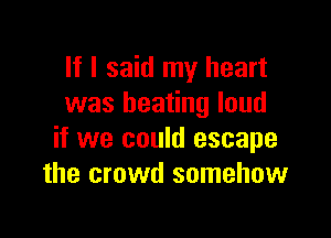If I said my heart
was beating loud

if we could escape
the crowd somehow