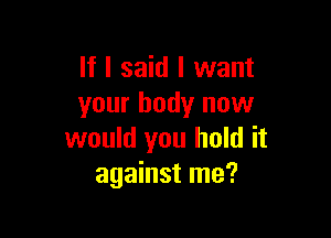 If I said I want
your body now

would you hold it
against me?