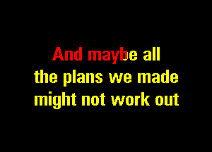 And maybe all

the plans we made
might not work out