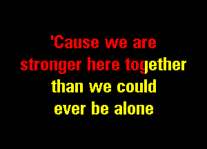'Cause we are
stronger here together

than we could
ever he alone