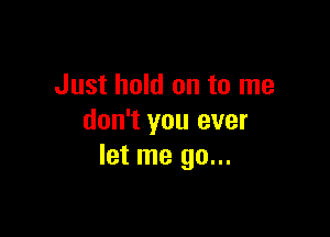 Just hold on to me

don't you ever
let me go...