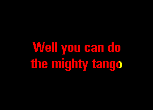 Well you can do

the mighty tango